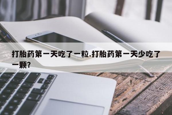 打胎药网上购买打胎药第一天吃了一粒.打胎药第一天少吃了一颗？