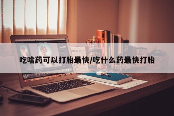 打胎药网上购买吃啥药可以打胎最快/吃什么药最快打胎