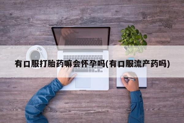 打胎药网上购买有口服打胎药嘛会怀孕吗(有口服流产药吗)