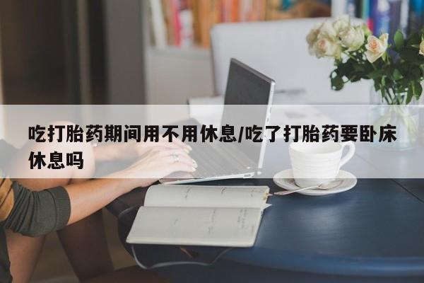 打胎药网上购买吃打胎药期间用不用休息/吃了打胎药要卧床休息吗
