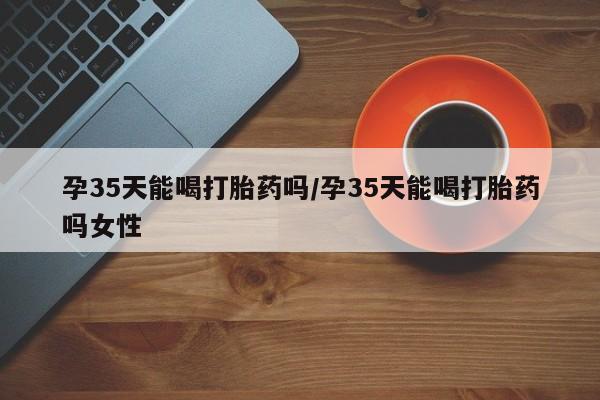 打胎药网上购买孕35天能喝打胎药吗/孕35天能喝打胎药吗女性