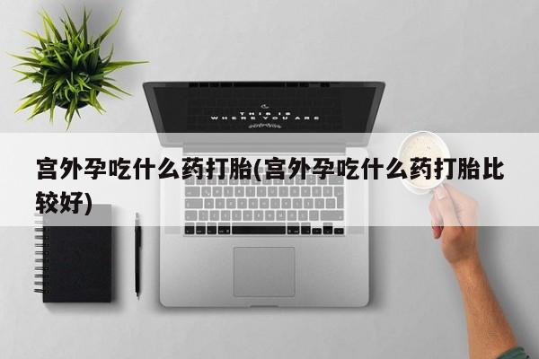 打胎药网上购买宫外孕吃什么药打胎(宫外孕吃什么药打胎比较好)