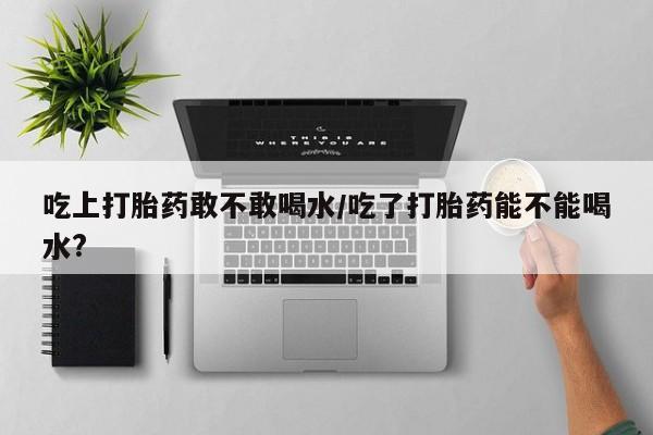 打胎药网上购买吃上打胎药敢不敢喝水/吃了打胎药能不能喝水?
