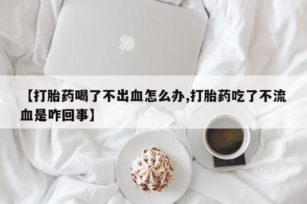 打胎药网上购买【打胎药喝了不出血怎么办,打胎药吃了不流血是咋回事】