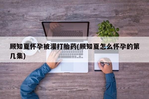 打胎药网上购买顾知夏怀孕被灌打胎药(顾知夏怎么怀孕的第几集)