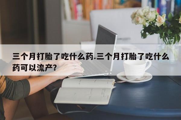 打胎药网上购买三个月打胎了吃什么药.三个月打胎了吃什么药可以流产？