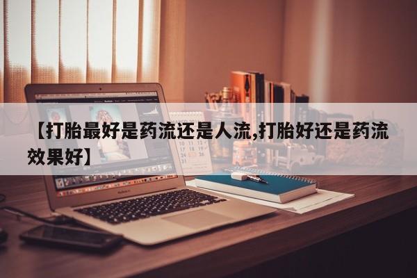 打胎药网上购买【打胎最好是药流还是人流,打胎好还是药流效果好】