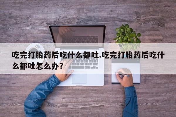 打胎药网上购买吃完打胎药后吃什么都吐.吃完打胎药后吃什么都吐怎么办？