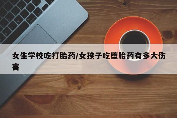打胎药网上购买女生学校吃打胎药/女孩子吃堕胎药有多大伤害