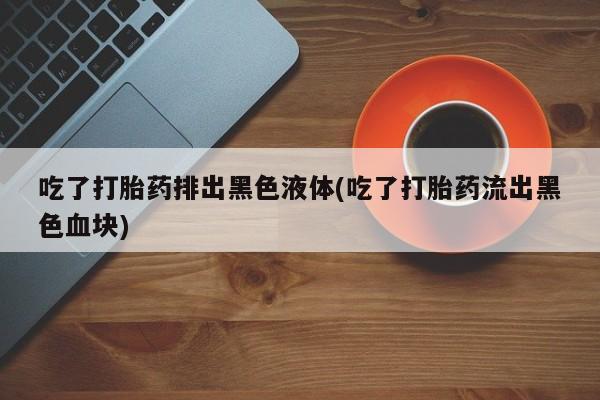 打胎药网上购买吃了打胎药排出黑色液体(吃了打胎药流出黑色血块)