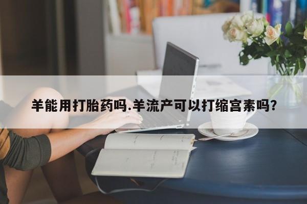 打胎药网上购买羊能用打胎药吗.羊流产可以打缩宫素吗？