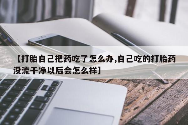 打胎药网上购买【打胎自己把药吃了怎么办,自己吃的打胎药没流干净以后会怎么样】