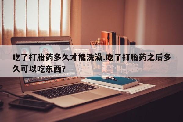 打胎药网上购买吃了打胎药多久才能洗澡.吃了打胎药之后多久可以吃东西？