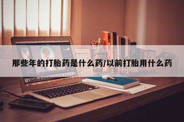 打胎药网上购买那些年的打胎药是什么药/以前打胎用什么药