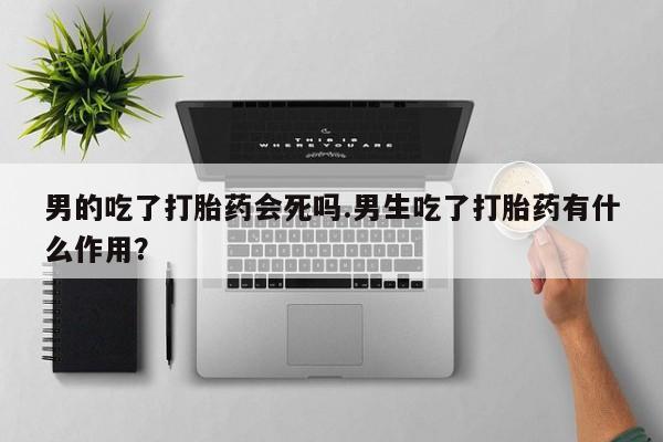 打胎药网上购买男的吃了打胎药会死吗.男生吃了打胎药有什么作用？