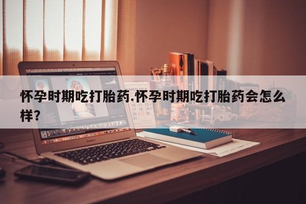 打胎药网上购买怀孕时期吃打胎药.怀孕时期吃打胎药会怎么样？