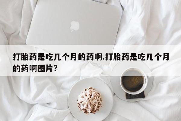 打胎药网上购买打胎药是吃几个月的药啊.打胎药是吃几个月的药啊图片？