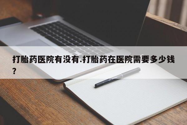 打胎药网上购买打胎药医院有没有.打胎药在医院需要多少钱？