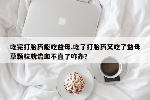 打胎药网上购买吃完打胎药能吃益母.吃了打胎药又吃了益母草颗粒就流血不直了咋办？