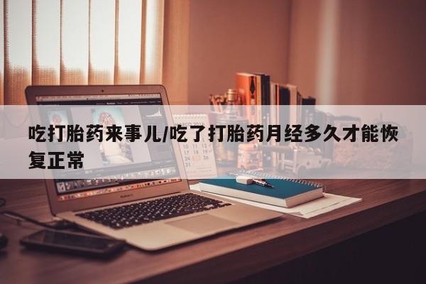 打胎药网上购买吃打胎药来事儿/吃了打胎药月经多久才能恢复正常