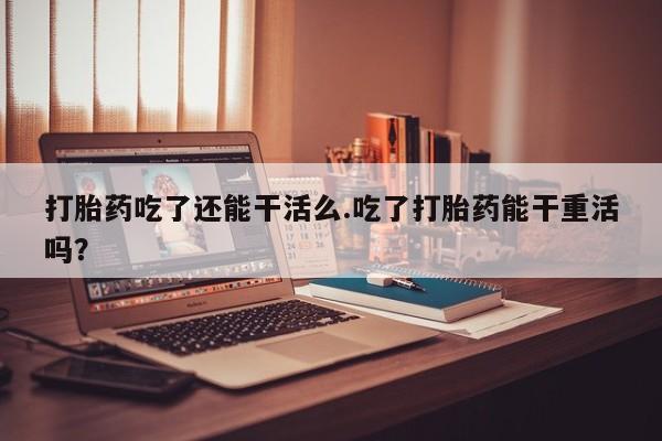 打胎药网上购买打胎药吃了还能干活么.吃了打胎药能干重活吗？