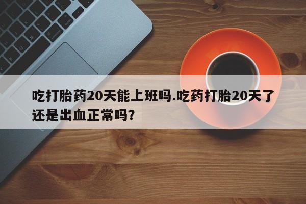 打胎药网上购买吃打胎药20天能上班吗.吃药打胎20天了还是出血正常吗？