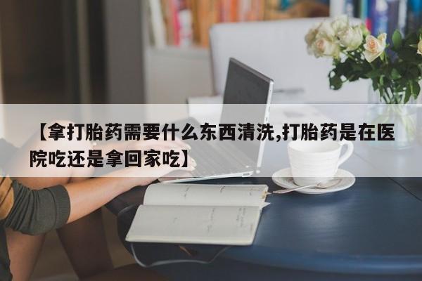 打胎药网上购买【拿打胎药需要什么东西清洗,打胎药是在医院吃还是拿回家吃】