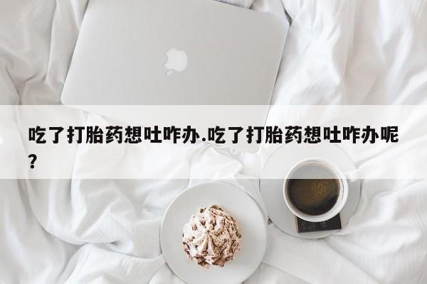 打胎药网上购买吃了打胎药想吐咋办.吃了打胎药想吐咋办呢？