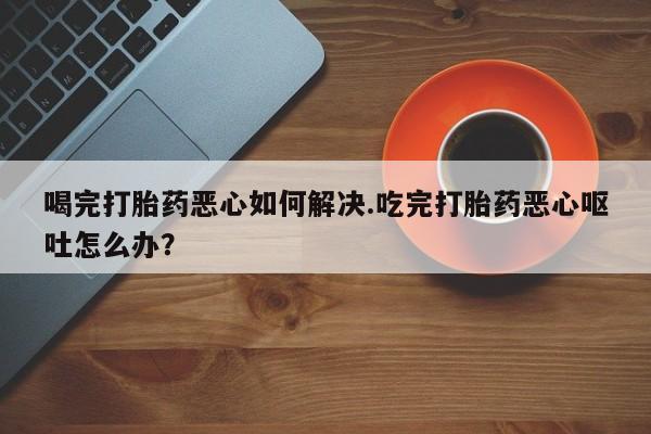 打胎药网上购买喝完打胎药恶心如何解决.吃完打胎药恶心呕吐怎么办？