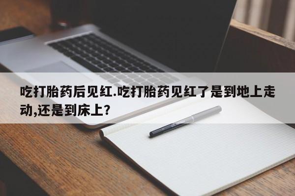 打胎药网上购买吃打胎药后见红.吃打胎药见红了是到地上走动,还是到床上？
