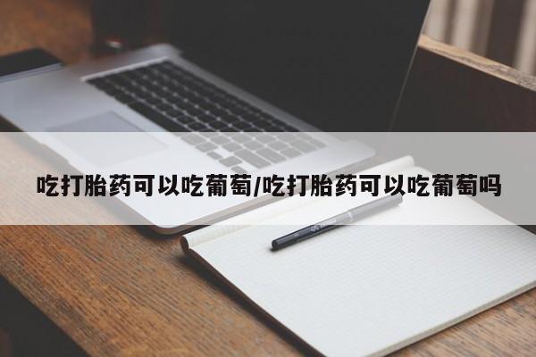 打胎药网上购买吃打胎药可以吃葡萄/吃打胎药可以吃葡萄吗