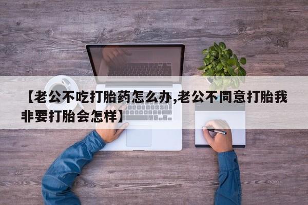 打胎药网上购买【老公不吃打胎药怎么办,老公不同意打胎我非要打胎会怎样】