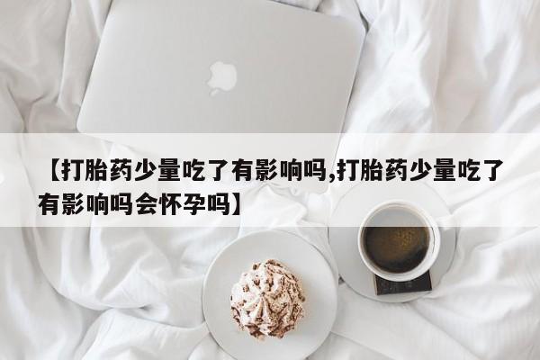打胎药网上购买【打胎药少量吃了有影响吗,打胎药少量吃了有影响吗会怀孕吗】