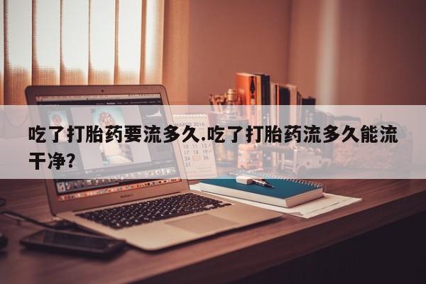 打胎药网上购买吃了打胎药要流多久.吃了打胎药流多久能流干净？