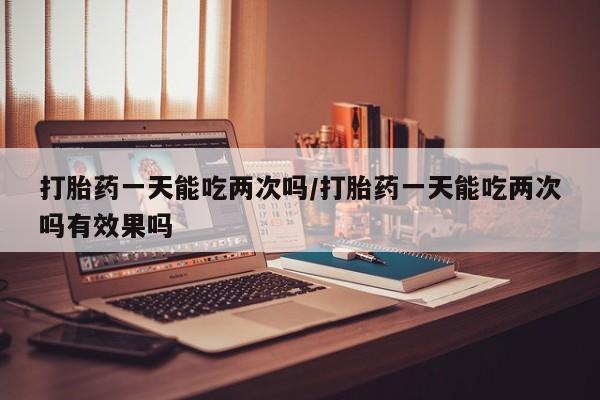 打胎药网上购买打胎药一天能吃两次吗/打胎药一天能吃两次吗有效果吗