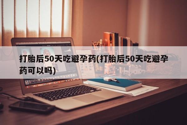 打胎药网上购买打胎后50天吃避孕药(打胎后50天吃避孕药可以吗)
