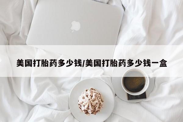 打胎药网上购买美国打胎药多少钱/美国打胎药多少钱一盒