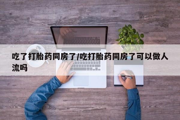打胎药网上购买吃了打胎药同房了/吃打胎药同房了可以做人流吗