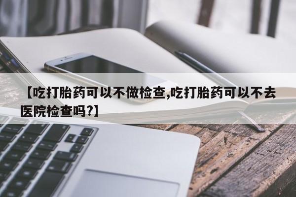 打胎药网上购买【吃打胎药可以不做检查,吃打胎药可以不去医院检查吗?】
