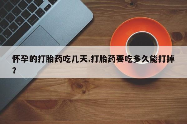 打胎药网上购买怀孕的打胎药吃几天.打胎药要吃多久能打掉？