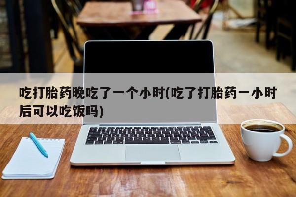 打胎药网上购买吃打胎药晚吃了一个小时(吃了打胎药一小时后可以吃饭吗)