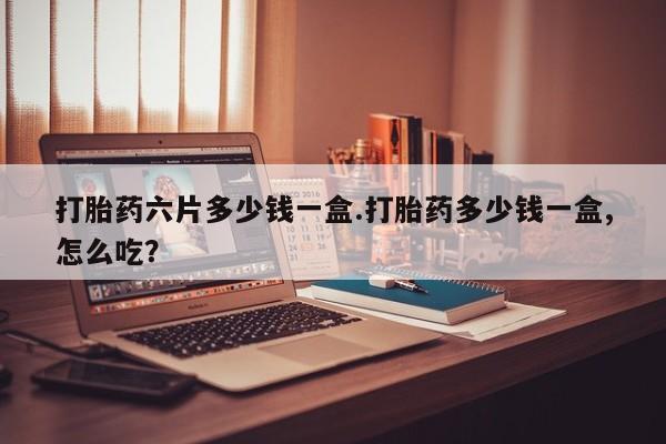 打胎药网上购买打胎药六片多少钱一盒.打胎药多少钱一盒,怎么吃？