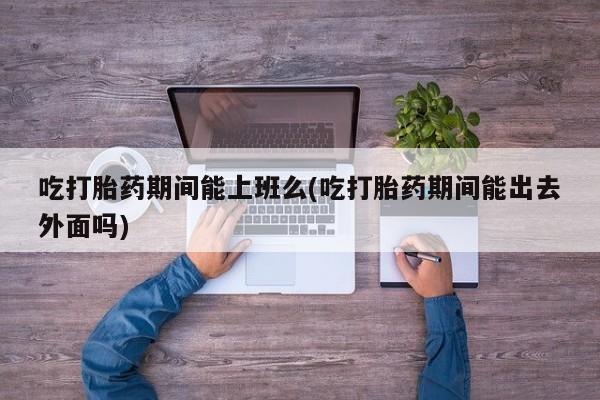 打胎药网上购买吃打胎药期间能上班么(吃打胎药期间能出去外面吗)