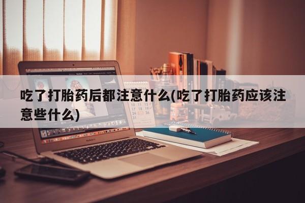 打胎药网上购买吃了打胎药后都注意什么(吃了打胎药应该注意些什么)