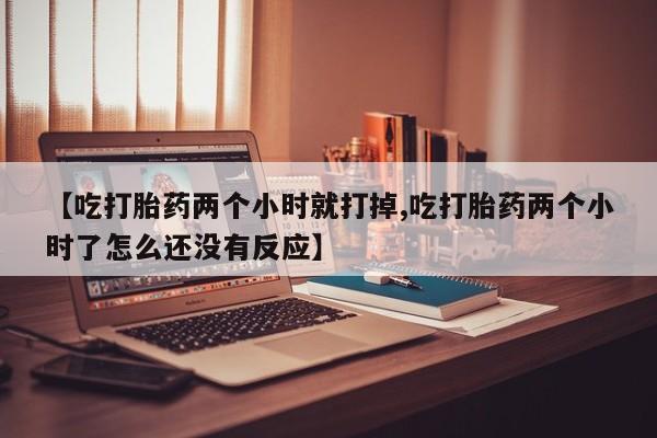 打胎药网上购买【吃打胎药两个小时就打掉,吃打胎药两个小时了怎么还没有反应】