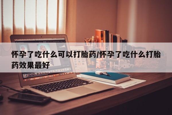 打胎药网上购买怀孕了吃什么可以打胎药/怀孕了吃什么打胎药效果最好