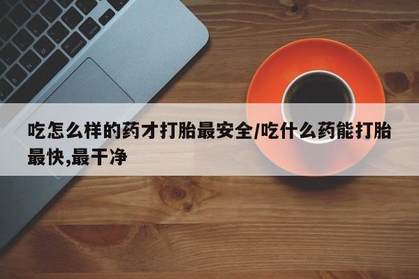 打胎药网上购买吃怎么样的药才打胎最安全/吃什么药能打胎最快,最干净
