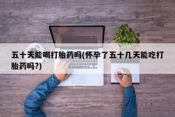 打胎药网上购买五十天能喝打胎药吗(怀孕了五十几天能吃打胎药吗?)