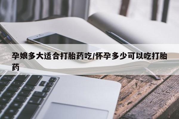 打胎药网上购买孕娘多大适合打胎药吃/怀孕多少可以吃打胎药