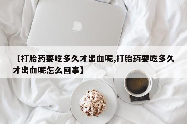 打胎药网上购买【打胎药要吃多久才出血呢,打胎药要吃多久才出血呢怎么回事】